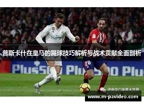 普斯卡什在皇马的踢球技巧解析与战术贡献全面剖析