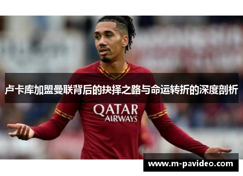 卢卡库加盟曼联背后的抉择之路与命运转折的深度剖析