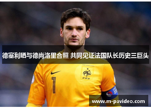 德塞利晒与德尚洛里合照 共同见证法国队长历史三巨头