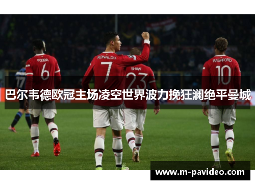 巴尔韦德欧冠主场凌空世界波力挽狂澜绝平曼城