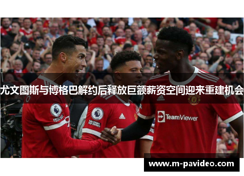 尤文图斯与博格巴解约后释放巨额薪资空间迎来重建机会